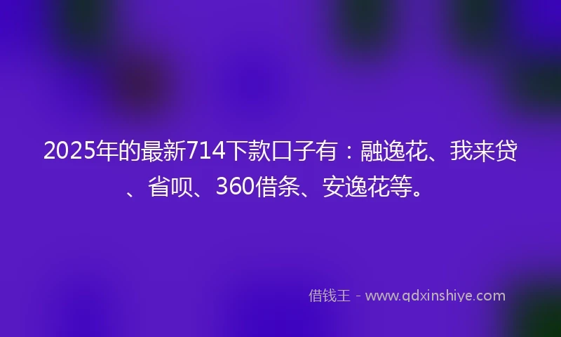 2025年的最新714下款口子有：融逸花、我来贷、省呗、360借条、安逸花等。