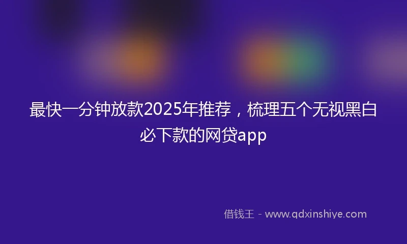 最快一分钟放款2025年推荐，梳理五个无视黑白必下款的网贷app