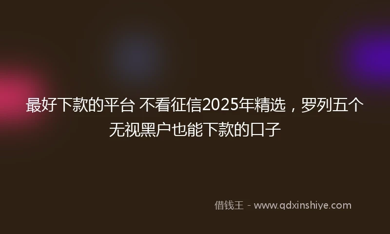 最好下款的平台 不看征信2025年精选，罗列五个无视黑户也能下款的口子
