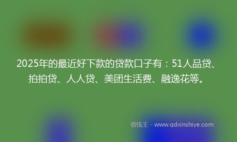 2025年的最近好下款的贷款口子有：51人品贷、拍拍贷、人人贷、美团生活费、融逸花等。