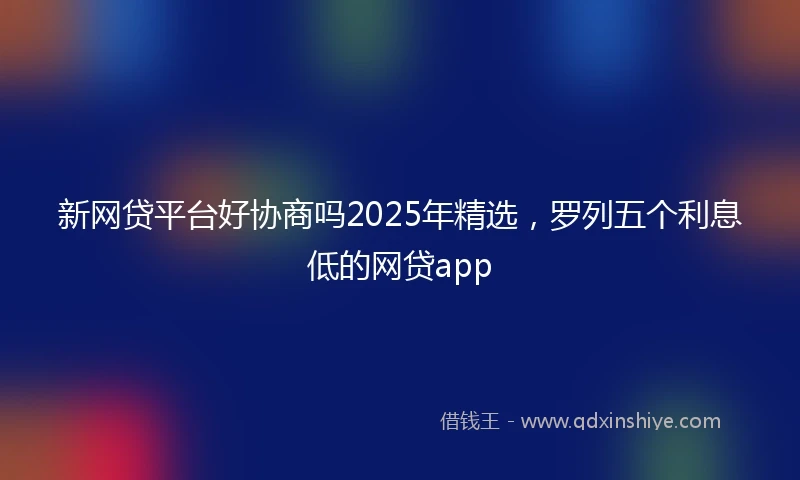 新网贷平台好协商吗2025年精选，罗列五个利息低的网贷app