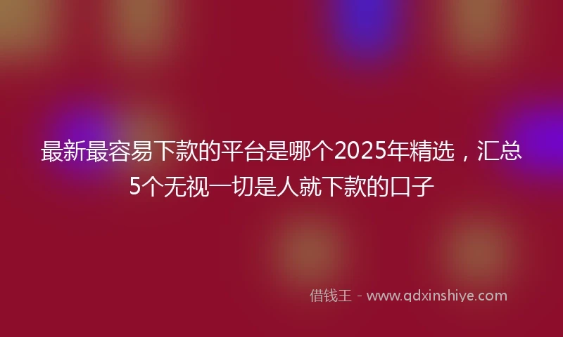 最新最容易下款的平台是哪个2025年精选，汇总5个无视一切是人就下款的口子