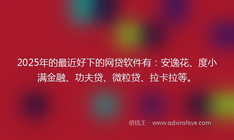 2025年的最近好下的网贷软件有：安逸花、度小满金融、功夫贷、微粒贷、拉卡拉等。