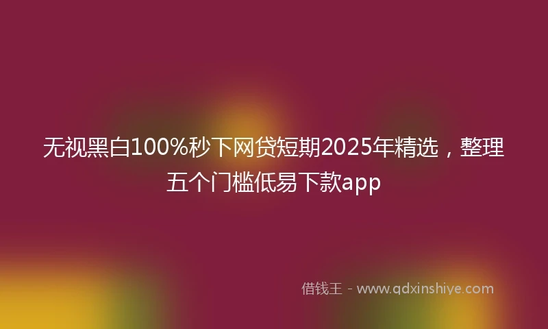无视黑白100%秒下网贷短期2025年精选，整理五个门槛低易下款app