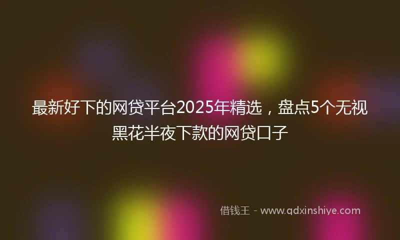 最新好下的网贷平台2025年精选，盘点5个无视黑花半夜下款的网贷口子