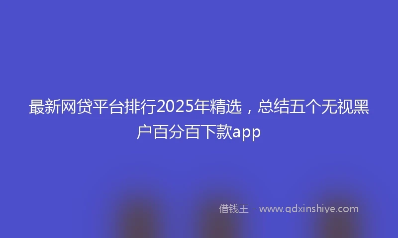 最新网贷平台排行2025年精选，总结五个无视黑户百分百下款app