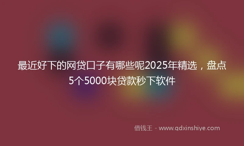 最近好下的网贷口子有哪些呢2025年精选，盘点5个5000块贷款秒下软件