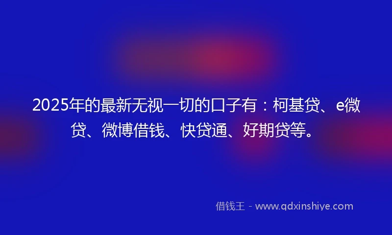 2025年的最新无视一切的口子有：柯基贷、e微贷、微博借钱、快贷通、好期贷等。