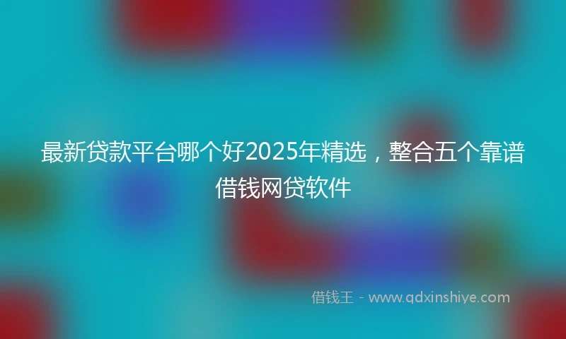 最新贷款平台哪个好2025年精选，整合五个靠谱借钱网贷软件