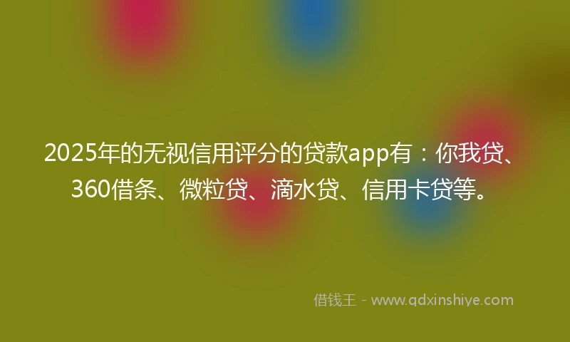2025年的无视信用评分的贷款app有：你我贷、360借条、微粒贷、滴水贷、信用卡贷等。