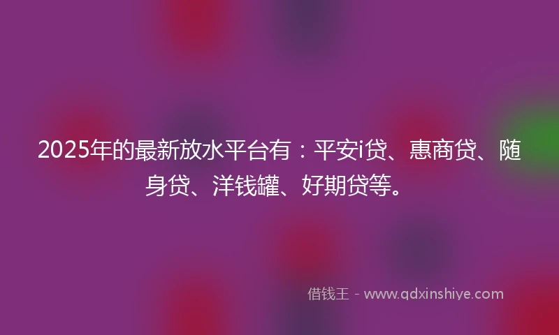 2025年的最新放水平台有：平安i贷、惠商贷、随身贷、洋钱罐、好期贷等。