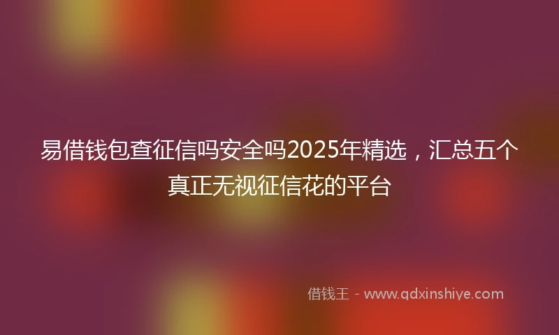 易借钱包查征信吗安全吗2025年精选，汇总五个真正无视征信花的平台