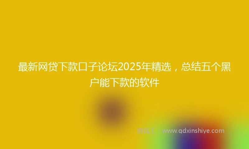 最新网贷下款口子论坛2025年精选，总结五个黑户能下款的软件