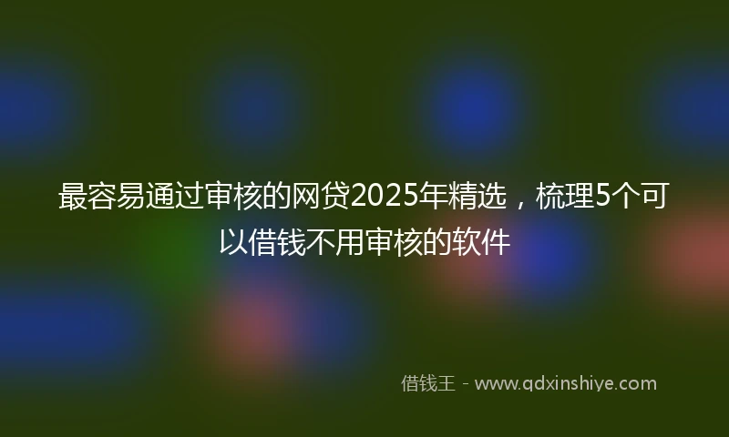 最容易通过审核的网贷2025年精选，梳理5个可以借钱不用审核的软件
