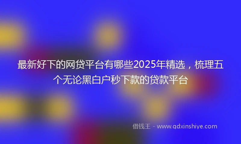 最新好下的网贷平台有哪些2025年精选，梳理五个无论黑白户秒下款的贷款平台