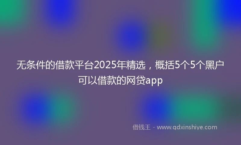 无条件的借款平台2025年精选，概括5个5个黑户可以借款的网贷app