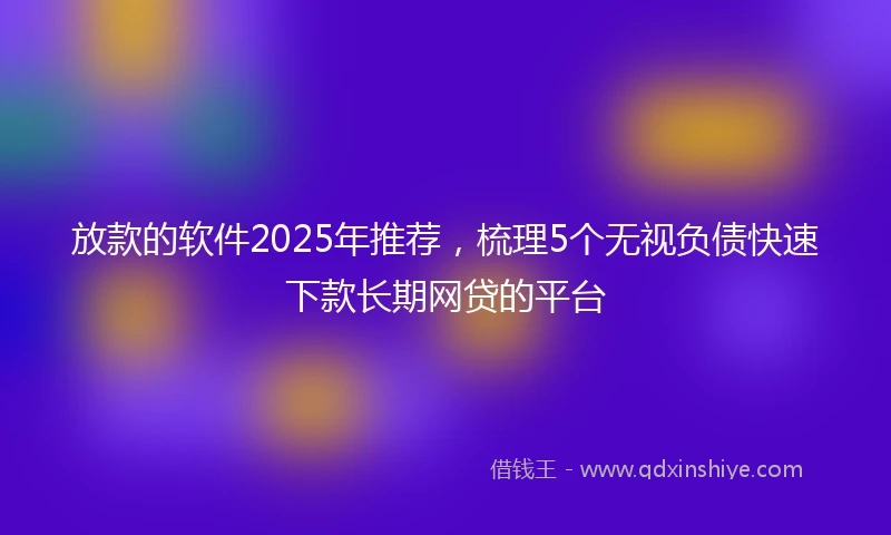放款的软件2025年推荐，梳理5个无视负债快速下款长期网贷的平台