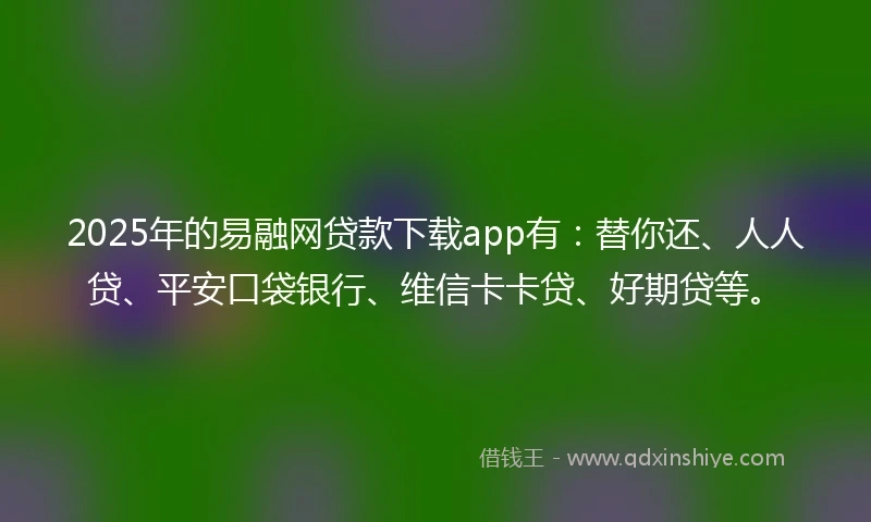 2025年的易融网贷款下载app有：替你还、人人贷、平安口袋银行、维信卡卡贷、好期贷等。