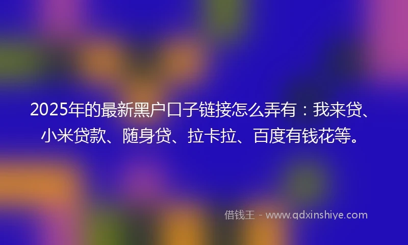2025年的最新黑户口子链接怎么弄有：我来贷、小米贷款、随身贷、拉卡拉、百度有钱花等。
