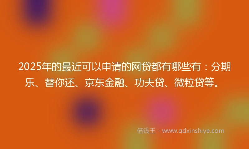 2025年的最近可以申请的网贷都有哪些有：分期乐、替你还、京东金融、功夫贷、微粒贷等。