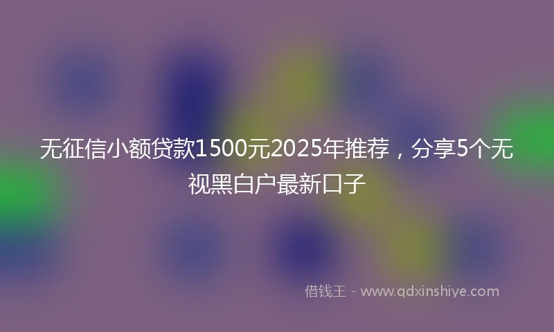 无征信小额贷款1500元2025年推荐，分享5个无视黑白户最新口子
