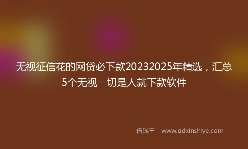无视征信花的网贷必下款20232025年精选，汇总5个无视一切是人就下款软件