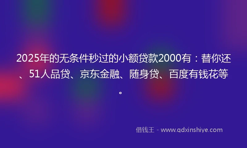 2025年的无条件秒过的小额贷款2000有：替你还、51人品贷、京东金融、随身贷、百度有钱花等。