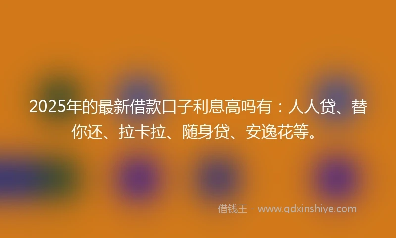 2025年的最新借款口子利息高吗有:人人贷、替你还、拉卡拉、随身贷、安逸花等。