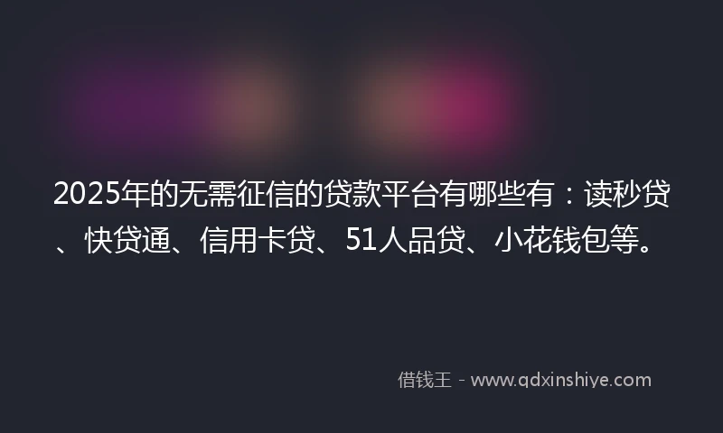 2025年的无需征信的贷款平台有哪些有：读秒贷、快贷通、信用卡贷、51人品贷、小花钱包等。