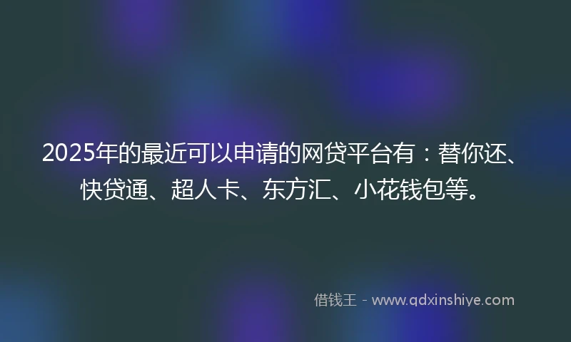 2025年的最近可以申请的网贷平台有：替你还、快贷通、超人卡、东方汇、小花钱包等。