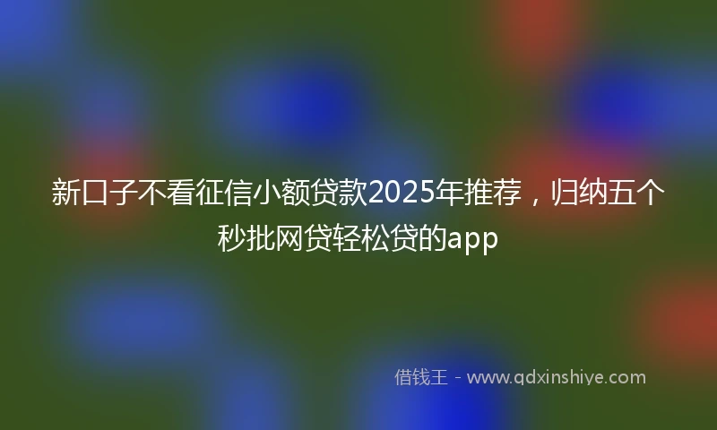新口子不看征信小额贷款2025年推荐，归纳五个秒批网贷轻松贷的app
