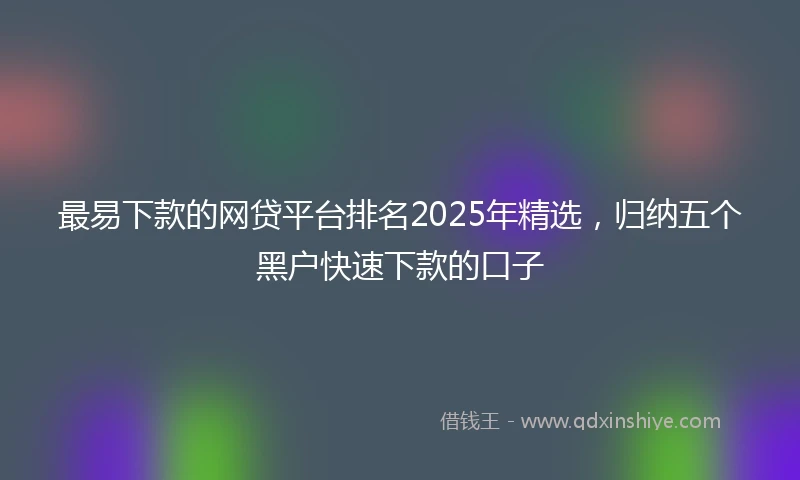 最易下款的网贷平台排名2025年精选，归纳五个黑户快速下款的口子