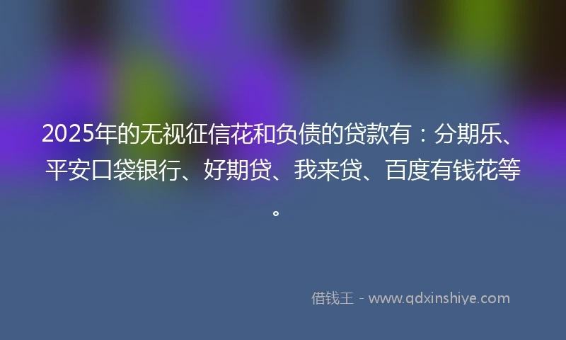 2025年的无视征信花和负债的贷款有：分期乐、平安口袋银行、好期贷、我来贷、百度有钱花等。