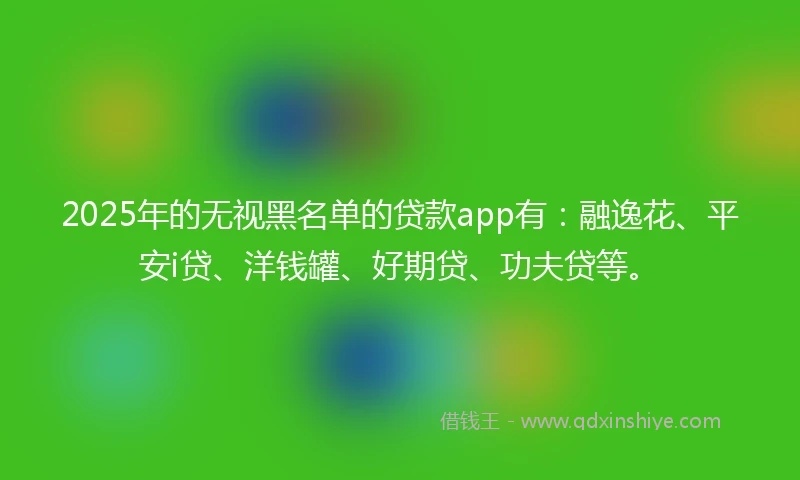2025年的无视黑名单的贷款app有：融逸花、平安i贷、洋钱罐、好期贷、功夫贷等。