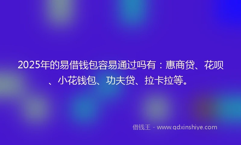 2025年的易借钱包容易通过吗有：惠商贷、花呗、小花钱包、功夫贷、拉卡拉等。