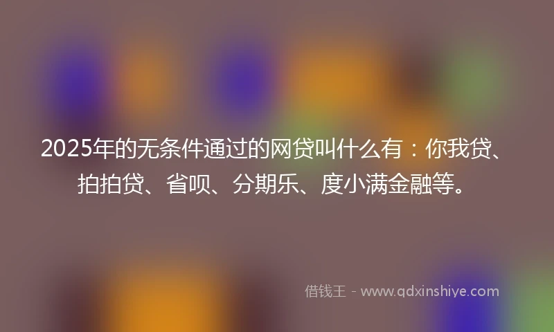 2025年的无条件通过的网贷叫什么有:你我贷、拍拍贷、省呗、分期乐、度小满金融等。