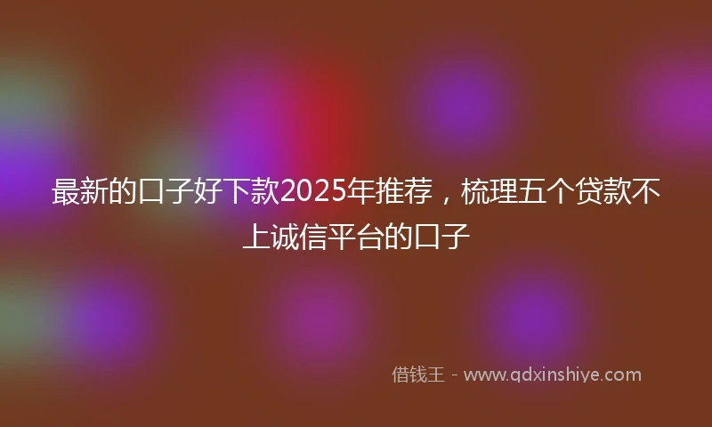 最新的口子好下款2025年推荐，梳理五个贷款不上诚信平台的口子