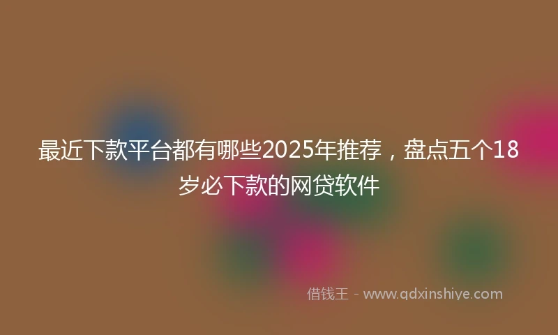 最近下款平台都有哪些2025年推荐，盘点五个18岁必下款的网贷软件