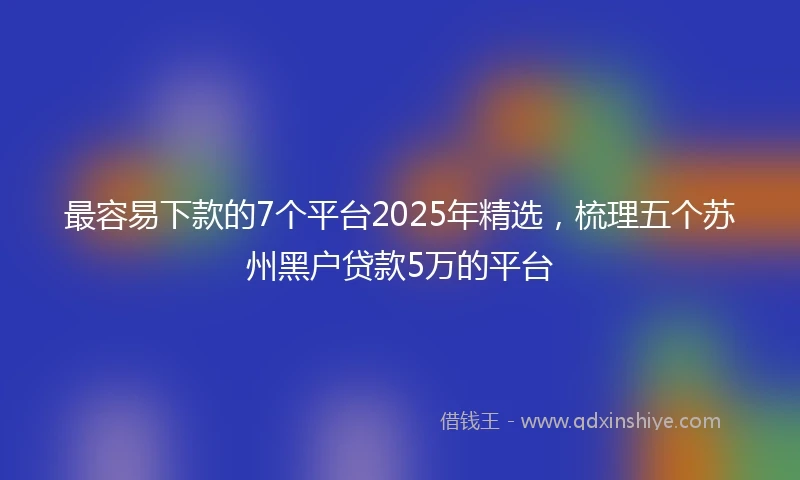 最容易下款的7个平台2025年精选，梳理五个苏州黑户贷款5万的平台