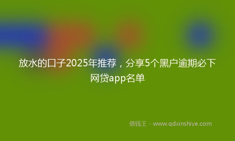 放水的口子2025年推荐，分享5个黑户逾期必下网贷app名单
