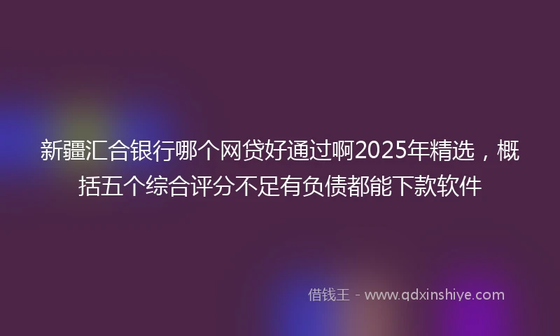 新疆汇合银行哪个网贷好通过啊2025年精选，概括五个综合评分不足有负债都能下款软件