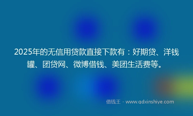 2025年的无信用贷款直接下款有：好期贷、洋钱罐、团贷网、微博借钱、美团生活费等。