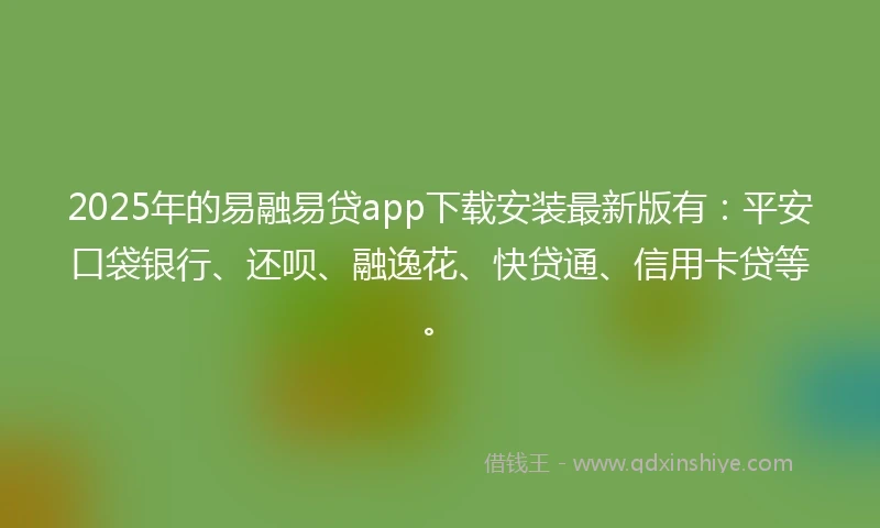 2025年的易融易贷app下载安装最新版有：平安口袋银行、还呗、融逸花、快贷通、信用卡贷等。