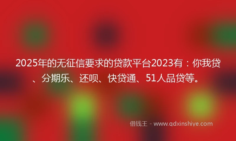 2025年的无征信要求的贷款平台2023有：你我贷、分期乐、还呗、快贷通、51人品贷等。