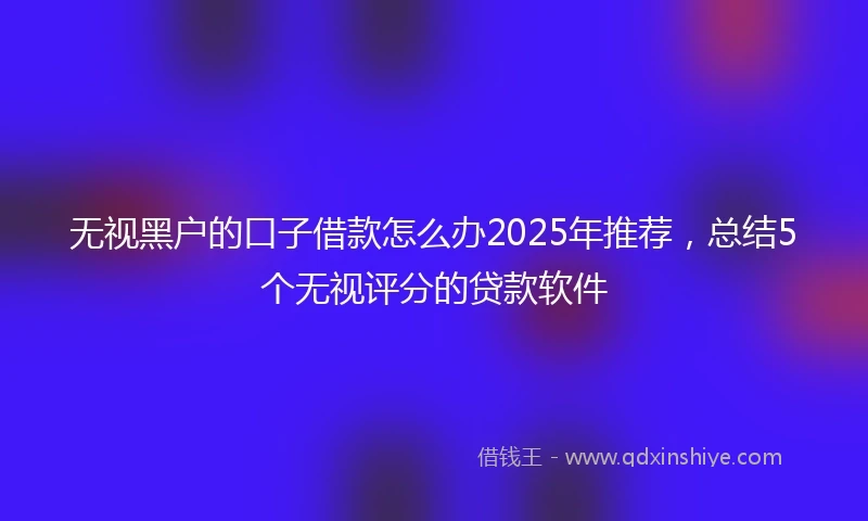 无视黑户的口子借款怎么办2025年推荐，总结5个无视评分的贷款软件