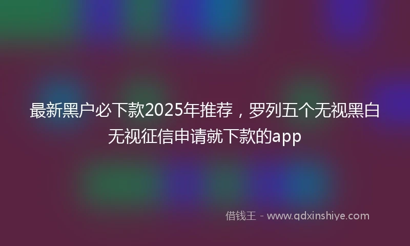 最新黑户必下款2025年推荐，罗列五个无视黑白无视征信申请就下款的app