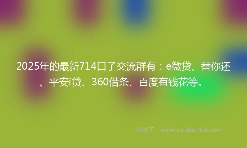 2025年的最新714口子交流群有：e微贷、替你还、平安i贷、360借条、百度有钱花等。