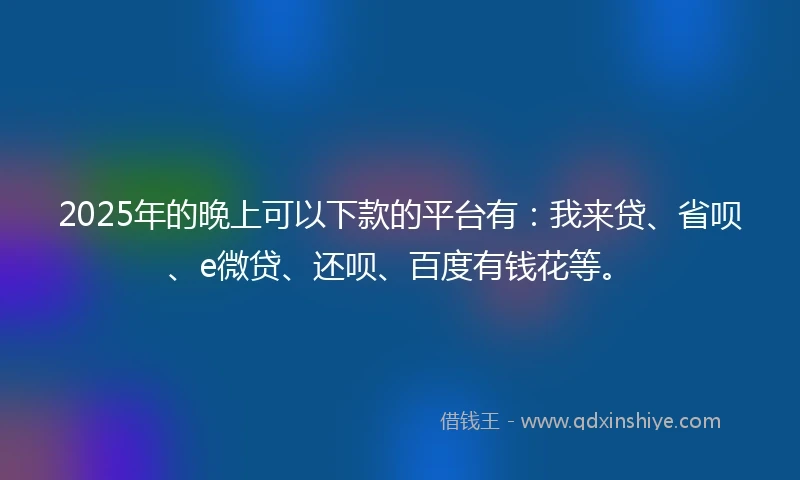 2025年的晚上可以下款的平台有：我来贷、省呗、e微贷、还呗、百度有钱花等。