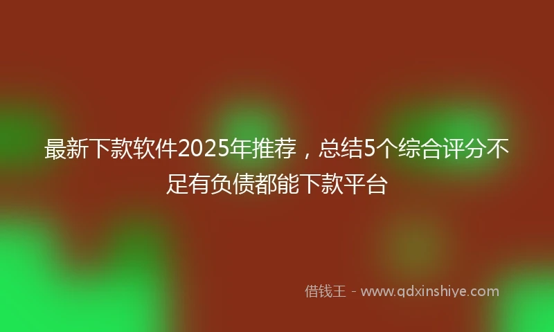 最新下款软件2025年推荐，总结5个综合评分不足有负债都能下款平台