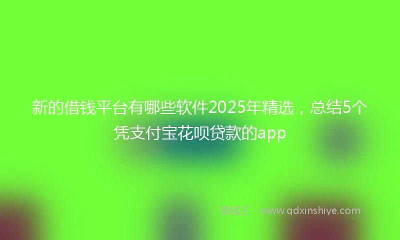 新的借钱平台有哪些软件2025年精选，总结5个凭支付宝花呗贷款的app